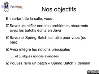 Nos objectifs
       En sortant de la salle, vous :
       Savez identifier certains problèmes récurrents
        avec les batchs écrits en Java
       Savez si Spring Batch est utile pour vous (ou
        pas)
       Avez intégré les notions principales
              … et quelques notions avancées

       Pouvez faire un batch « Spring Batch » demain

Copyright © BreizhJug
 