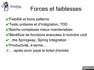 Forces et faiblesses
       ✔Fiabilité et bons patterns
       ✔Tests unitaires et d'intégration, TDD
       ✔Batchs complexes mieux maintenables
       ✔Bénéficie de fonctions avancées à moindre coût
       ✔...the Springway, Spring Intégration
       ✔Productivité, à terme...
       ✗… après avoir payé le ticket d'entrée



Copyright © BreizhJug
 