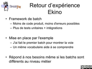 Retour d’expérience
                                    Ekino
       • Framework de batch
              – Moins de code produit, moins d'erreurs possibles
              – Plus de tests unitaires + intégrations


       • Mise en place par l'exemple
              – J'ai fait le premier batch pour montrer la voie
              – Un même vocabulaire aide à se comprendre


       • Répond à nos besoins même si les batchs sont
         différents au niveau métier
Copyright © BreizhJug
 
