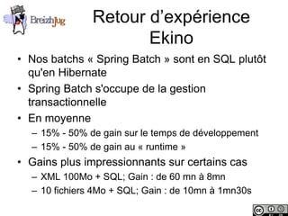 Retour d’expérience
                                  Ekino
       • Nos batchs « Spring Batch » sont en SQL plutôt
         qu'en Hibernate
       • Spring Batch s'occupe de la gestion
         transactionnelle
       • En moyenne
              – 15% - 50% de gain sur le temps de développement
              – 15% - 50% de gain au « runtime »
       • Gains plus impressionnants sur certains cas
              – XML 100Mo + SQL; Gain : de 60 mn à 8mn
              – 10 fichiers 4Mo + SQL; Gain : de 10mn à 1mn30s

Copyright © BreizhJug
 