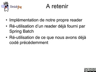 A retenir

       • Implémentation de notre propre reader
       • Ré-utilisation d’un reader déjà fourni par
         Spring Batch
       • Ré-utilisation de ce que nous avons déjà
         codé précédemment




Copyright © BreizhJug
 