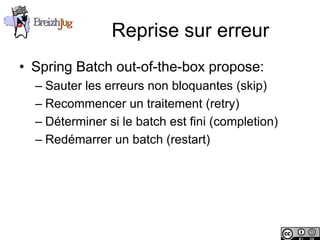 Reprise sur erreur
       • Spring Batch out-of-the-box propose:
              – Sauter les erreurs non bloquantes (skip)
              – Recommencer un traitement (retry)
              – Déterminer si le batch est fini (completion)
              – Redémarrer un batch (restart)




Copyright © BreizhJug
 