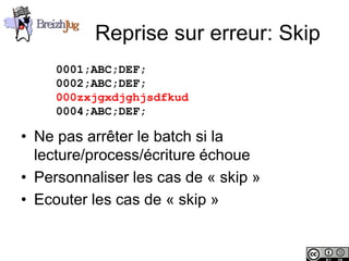 Reprise sur erreur: Skip
                        0001;ABC;DEF;
                        0002;ABC;DEF;
                        000zxjgxdjghjsdfkud
                        0004;ABC;DEF;

       • Ne pas arrêter le batch si la
         lecture/process/écriture échoue
       • Personnaliser les cas de « skip »
       • Ecouter les cas de « skip »


Copyright © BreizhJug
 