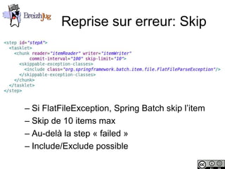Reprise sur erreur: Skip




              – Si FlatFileException, Spring Batch skip l’item
              – Skip de 10 items max
              – Au-delà la step « failed »
              – Include/Exclude possible

Copyright © BreizhJug
 