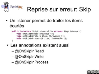 Reprise sur erreur: Skip
       • Un listener permet de traiter les items
         écartés



        • Les annotations existent aussi
                – @OnSkipInRead
                – @OnSkipInWrite
                – @OnSkipInProcess

Copyright © BreizhJug
 