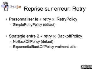 Reprise sur erreur: Retry
       • Personnaliser le « retry »: RetryPolicy
              – SimpleRetryPolicy (défaut)


       • Stratégie entre 2 « retry »: BackoffPolicy
              – NoBackOffPolicy (défaut)
              – ExponentialBackOffPolicy vraiment utile




Copyright © BreizhJug
 