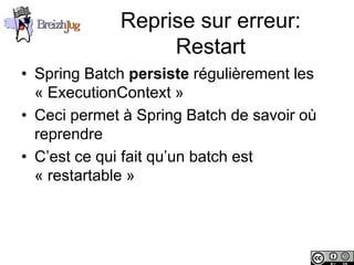 Reprise sur erreur:
                             Restart
       • Spring Batch persiste régulièrement les
         « ExecutionContext »
       • Ceci permet à Spring Batch de savoir où
         reprendre
       • C’est ce qui fait qu’un batch est
         « restartable »




Copyright © BreizhJug
 