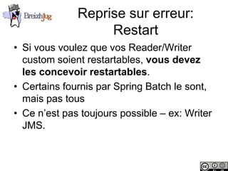 Reprise sur erreur:
                             Restart
       • Si vous voulez que vos Reader/Writer
         custom soient restartables, vous devez
         les concevoir restartables.
       • Certains fournis par Spring Batch le sont,
         mais pas tous
       • Ce n’est pas toujours possible – ex: Writer
         JMS.


Copyright © BreizhJug
 