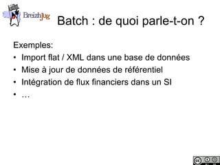 Batch : de quoi parle-t-on ?
       Exemples:
       • Import flat / XML dans une base de données
       • Mise à jour de données de référentiel
       • Intégration de flux financiers dans un SI
       • …




Copyright © BreizhJug
 