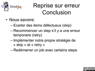 Reprise sur erreur
                             Conclusion
       • Nous savons:
              – Ecarter des items défectueux (skip)
              – Recommencer un step s’il y a une erreur
                temporaire (retry)
              – Implémenter notre propre stratégie de
                « skip » et « retry »
              – Redémarrer un job avec certains steps




Copyright © BreizhJug
 