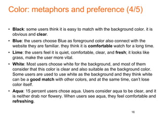 Color: metaphors and preference (4/5)
• Black: some users think it is easy to match with the background color. it is
obvious and clear.
• Blue: the users choose Blue as foreground color also connect with the
website they are familiar. they think it is comfortable watch for a long time.
• Lime: the users feel it is quiet, comfortable, clear, and fresh; it looks like
grass, make the user more vital.
• White: Most users choose white for the background, and most of them
consider that this color is clear and also suitable as the background color.
Some users are used to use white as the background and they think white
can be a good match with other colors, and at the same time, can’t lose
color itself.
• Aqua: 15 percent users chose aqua. Users consider aqua to be clear, and it
is neither drab nor flowery. When users see aqua, they feel comfortable and
refreshing.
16
 