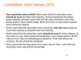 Look&feel: verb menus (3/3)
• How would the menu unfold? Most users think the secondary menu
should be noun for three main reasons. 1) noun represents the object
being operated. 2) some users think the first menu should be verb. Verb
shows actions. Noun shows target. 3) the first menu is verb used to search.
Noun shows the objects.
• Some users think the secondary menu should be verb with noun because
it can thus express its purpose more conveniently.
• Some users think the secondary menu should be verb for three reasons: 1)
first menu is noun. Noun shows the destination. Verb shows actions. 2) first
menu is noun. Noun is interesting and attractive. Then verb shows the
functions. 3) verb should be completed.
• Many users think the drop-down list is more natural. Only 1 user think the
secondary menu can just list horizontally.
24
 