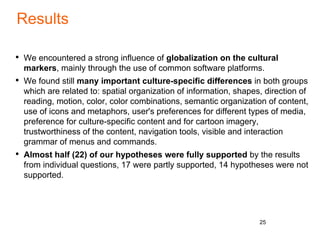 Results
• We encountered a strong influence of globalization on the cultural
markers, mainly through the use of common software platforms.
• We found still many important culture-specific differences in both groups
which are related to: spatial organization of information, shapes, direction of
reading, motion, color, color combinations, semantic organization of content,
use of icons and metaphors, user's preferences for different types of media,
preference for culture-specific content and for cartoon imagery,
trustworthiness of the content, navigation tools, visible and interaction
grammar of menus and commands.
• Almost half (22) of our hypotheses were fully supported by the results
from individual questions, 17 were partly supported, 14 hypotheses were not
supported.
25
 