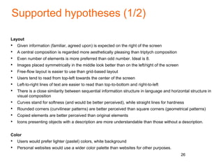 Supported hypotheses (1/2)
Layout
• Given information (familiar, agreed upon) is expected on the right of the screen
• A central composition is regarded more aesthetically pleasing than triptych composition
• Even number of elements is more preferred than odd number. Ideal is 8.
• Images placed symmetrically in the middle look better than on the left/right of the screen
• Free-flow layout is easier to use than grid-based layout
• Users tend to read from top-left towards the center of the screen
• Left-to-right lines of text are easier to read than top-to-bottom and right-to-left
• There is a close similarity between sequential information structure in language and horizontal structure in
visual composition
• Curves stand for softness (and would be better perceived), while straight lines for hardness
• Rounded corners (curvilinear patterns) are better perceived than square corners (geometrical patterns)
• Copied elements are better perceived than original elements
• Icons presenting objects with a description are more understandable than those without a description.
Color
• Users would prefer lighter (pastel) colors, white background
• Personal websites would use a wider color palette than websites for other purposes.
26
 
