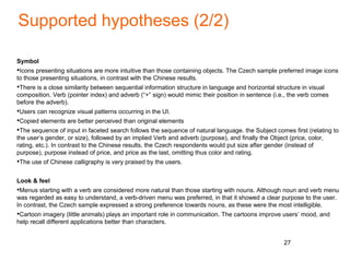 Supported hypotheses (2/2)
Symbol
•Icons presenting situations are more intuitive than those containing objects. The Czech sample preferred image icons
to those presenting situations, in contrast with the Chinese results.
•There is a close similarity between sequential information structure in language and horizontal structure in visual
composition. Verb (pointer index) and adverb (“+” sign) would mimic their position in sentence (i.e., the verb comes
before the adverb).
•Users can recognize visual patterns occurring in the UI.
•Copied elements are better perceived than original elements
•The sequence of input in faceted search follows the sequence of natural language. the Subject comes first (relating to
the user’s gender, or size), followed by an implied Verb and adverb (purpose), and finally the Object (price, color,
rating, etc.). In contrast to the Chinese results, the Czech respondents would put size after gender (instead of
purpose), purpose instead of price, and price as the last, omitting thus color and rating.
•The use of Chinese calligraphy is very praised by the users.
Look & feel
•Menus starting with a verb are considered more natural than those starting with nouns. Although noun and verb menu
was regarded as easy to understand, a verb-driven menu was preferred, in that it showed a clear purpose to the user.
In contrast, the Czech sample expressed a strong preference towards nouns, as these were the most intelligible.
•Cartoon imagery (little animals) plays an important role in communication. The cartoons improve users’ mood, and
help recall different applications better than characters.
27
 