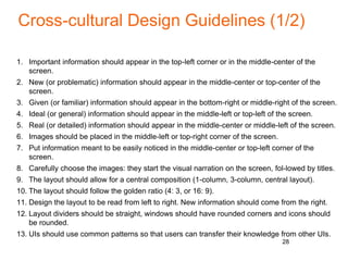 Cross-cultural Design Guidelines (1/2)
1. Important information should appear in the top-left corner or in the middle-center of the
screen.
2. New (or problematic) information should appear in the middle-center or top-center of the
screen.
3. Given (or familiar) information should appear in the bottom-right or middle-right of the screen.
4. Ideal (or general) information should appear in the middle-left or top-left of the screen.
5. Real (or detailed) information should appear in the middle-center or middle-left of the screen.
6. Images should be placed in the middle-left or top-right corner of the screen.
7. Put information meant to be easily noticed in the middle-center or top-left corner of the
screen.
8. Carefully choose the images: they start the visual narration on the screen, fol-lowed by titles.
9. The layout should allow for a central composition (1-column, 3-column, central layout).
10. The layout should follow the golden ratio (4: 3, or 16: 9).
11. Design the layout to be read from left to right. New information should come from the right.
12. Layout dividers should be straight, windows should have rounded corners and icons should
be rounded.
13. UIs should use common patterns so that users can transfer their knowledge from other UIs.
28
 