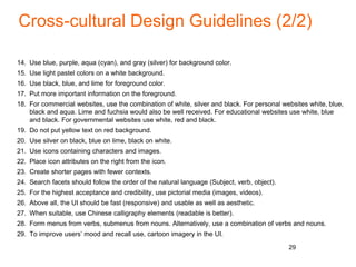 Cross-cultural Design Guidelines (2/2)
14. Use blue, purple, aqua (cyan), and gray (silver) for background color.
15. Use light pastel colors on a white background.
16. Use black, blue, and lime for foreground color.
17. Put more important information on the foreground.
18. For commercial websites, use the combination of white, silver and black. For personal websites white, blue,
black and aqua. Lime and fuchsia would also be well received. For educational websites use white, blue
and black. For governmental websites use white, red and black.
19. Do not put yellow text on red background.
20. Use silver on black, blue on lime, black on white.
21. Use icons containing characters and images.
22. Place icon attributes on the right from the icon.
23. Create shorter pages with fewer contexts.
24. Search facets should follow the order of the natural language (Subject, verb, object).
25. For the highest acceptance and credibility, use pictorial media (images, videos).
26. Above all, the UI should be fast (responsive) and usable as well as aesthetic.
27. When suitable, use Chinese calligraphy elements (readable is better).
28. Form menus from verbs, submenus from nouns. Alternatively, use a combination of verbs and nouns.
29. To improve users’ mood and recall use, cartoon imagery in the UI.
29
 