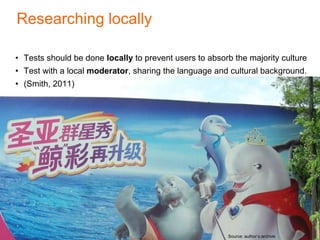 Researching locally
• Tests should be done locally to prevent users to absorb the majority culture
• Test with a local moderator, sharing the language and cultural background.
• (Smith, 2011)
Source: author’s archive
 