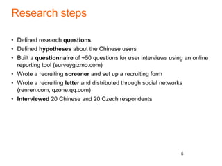Research steps
• Defined research questions
• Defined hypotheses about the Chinese users
• Built a questionnaire of ~50 questions for user interviews using an online
reporting tool (surveygizmo.com)
• Wrote a recruiting screener and set up a recruiting form
• Wrote a recruiting letter and distributed through social networks
(renren.com, qzone.qq.com)
• Interviewed 20 Chinese and 20 Czech respondents
5
 