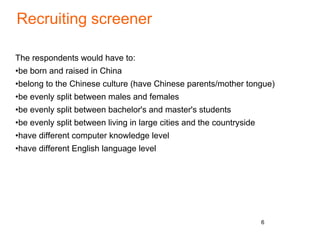 Recruiting screener
The respondents would have to:
•be born and raised in China
•belong to the Chinese culture (have Chinese parents/mother tongue)
•be evenly split between males and females
•be evenly split between bachelor's and master's students
•be evenly split between living in large cities and the countryside
•have different computer knowledge level
•have different English language level
6
 