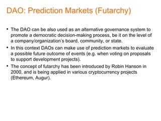 Online resources
• ADRESEN, Gavin. M-of-N Standard Transactions. 2011-10-18. URL:
https://github.com/bitcoin/bips/blob/master/bip-0011.mediawiki
• BUTERIN, Vitalik. DAOs, DACs, DAs and More: An Incomplete Terminology
Guide. 2014-05-06. URL: https://blog.ethereum.org/2014/05/06/daos-dacs-das-
and-more-an-incomplete-terminology-guide/
• BUTERIN, Vitalik. An Introduction to Futarchy. 2014-08-21. URL:
https://blog.ethereum.org/2014/08/21/introduction-futarchy/
• HANSON. Robin. Shall We Vote on Values, But Bet on Beliefs? Journal of
Political Philosophy, 2013. URL: http://hanson.gmu.edu/futarchy2013.pdf
• SZABO, Nick. 1997. Formalizing and Securing Relationships on Public
Networks. URL:
http://firstmonday.org/ojs/index.php/fm/rt/printerFriendly/548/469.
• NAKAMOTO, Satoshi. Bitcoin: A peer-to-peer electronic cash system. 2008.
URL: https://bitcoin.org/bitcoin.pdf
 