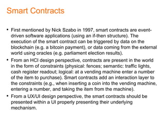 DAO: Prediction Markets (Futarchy)
• The DAO can be also used as an alternative governance system to
promote a democratic decision-making process, be it on the level of
a company/organization’s board, community, or state.
• In this context DAOs can make use of prediction markets to evaluate
a possible future outcome of events (e.g. when voting on proposals
to support development projects).
• The concept of futarchy has been introduced by Robin Hanson in
2000, and is being applied in various cryptocurrency projects
(Ethereum, Augur).
 