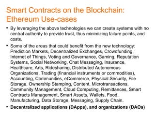 DAO: Noteworthy Examples
• The DAO (http://daohub.org): A universal DAO hub working as an
investment fund/equity crowdsourcing platform.
• Maker (https://makerdao.com): Maker DAO backs the value of the
dai stablecoin on the Ethereum blockchain. A stablecoin is a
cryptocurrency with price stability.
• DIGIX (http://dgx.io): The first DAO on the ethereum blockchain is
DIGIX; a digital gold asset platform that will interchange ethereum
tokens with DGX gold tokens.
• Colony (http://colony.io): A platform for organizations, and job market
for freelancers based on the wisdom of the crowd
• Augur (http://augur.net): Prediction markets have proven to be more
accurate at forecasting the future than individual experts, surveys or
traditional opinion polling
 