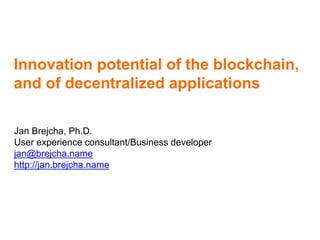 Innovation potential of the blockchain,
and of decentralized applications
Jan Brejcha, Ph.D.
User experience consultant/Business developer
jan@brejcha.name
http://jan.brejcha.name
 