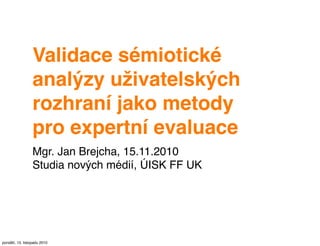 Validace sémiotické
analýzy uživatelských
rozhraní jako metody
pro expertní evaluace
Mgr. Jan Brejcha, 15.11.2010
Studia nových médií, ÚISK FF UK
pondělí, 15. listopadu 2010
 