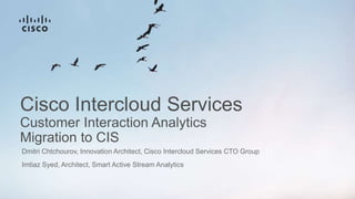 Cisco Intercloud Services
Customer Interaction Analytics
Migration to CIS
Dmitri Chtchourov, Innovation Architect, Cisco Intercloud Services CTO Group
Imtiaz Syed, Architect, Smart Active Stream Analytics
 