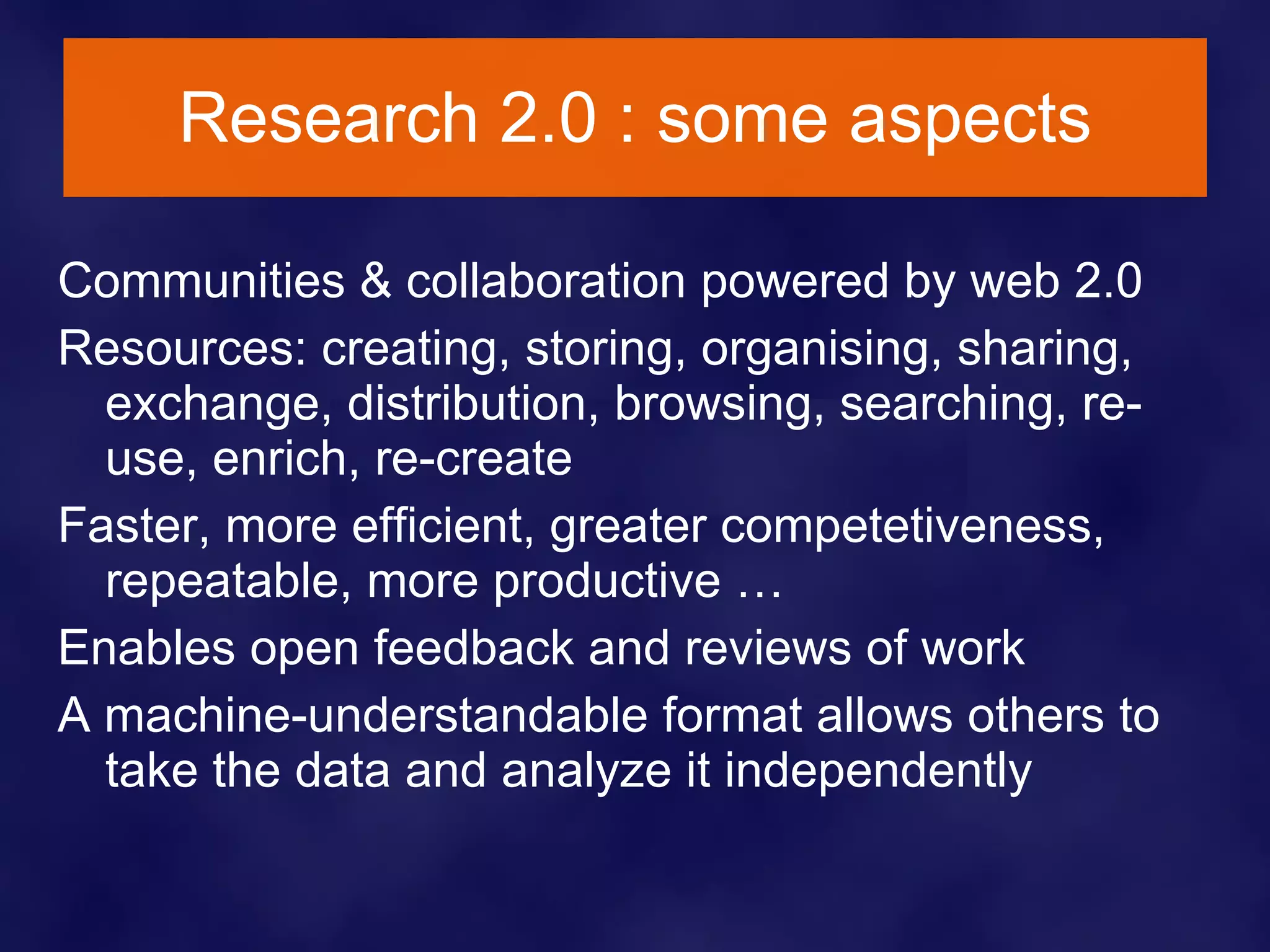 Research 2.0 : some aspects Communities & collaboration powered by web 2.0 Resources: creating, storing, organising, sharing, exchange, distribution, browsing, searching, re-use, enrich, re-create Faster, more efficient, greater competetiveness, repeatable, more productive … Enables open feedback and reviews of work A machine-understandable format allows others to take the data and analyze it independently 