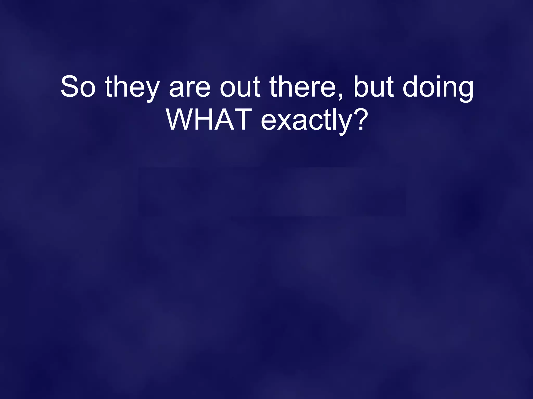 So they are out there, but doing WHAT exactly? 