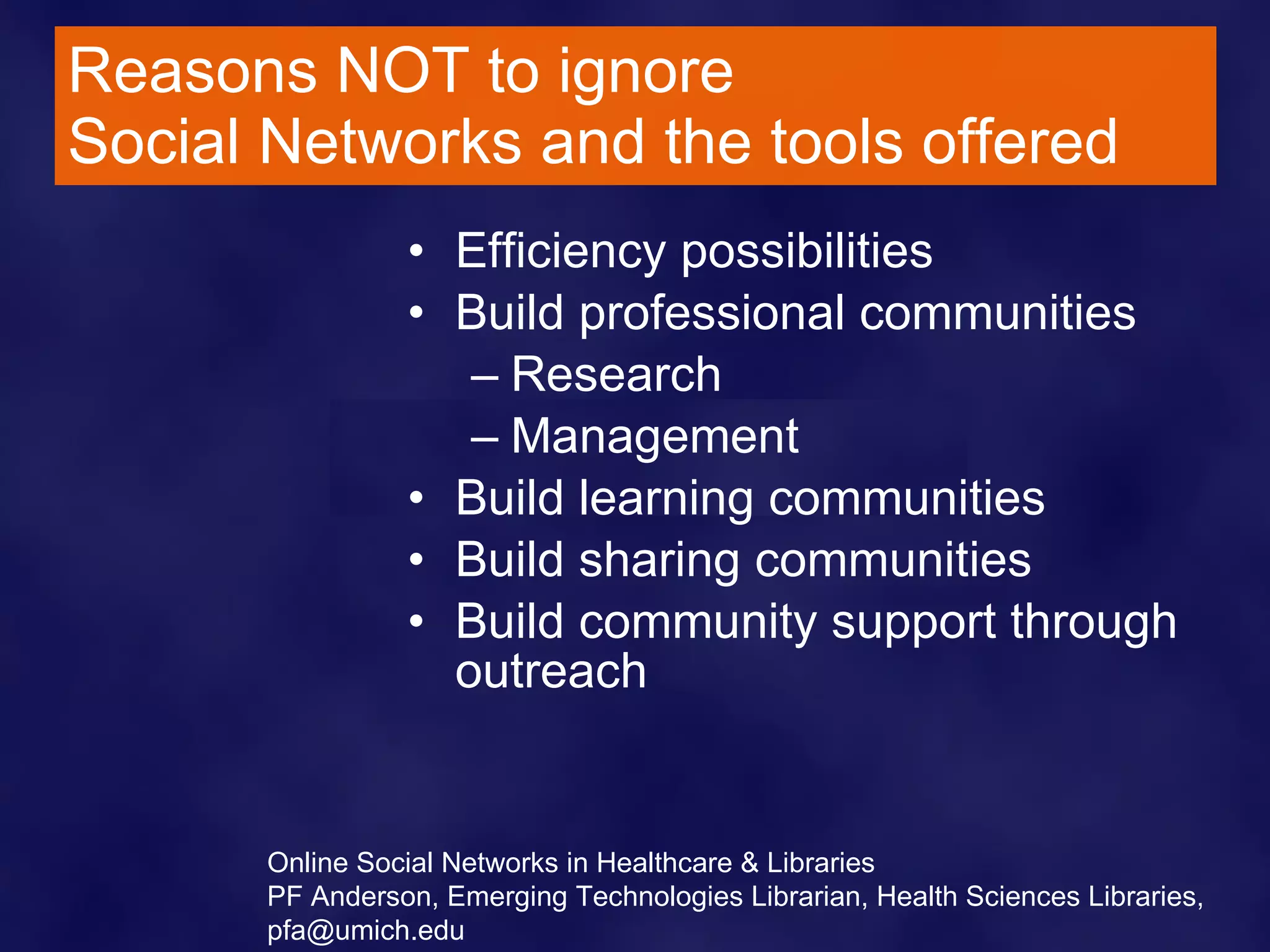 Reasons NOT to ignore  Social Networks and the tools offered Efficiency possibilities  Build professional communities Research  Management  Build learning communities  Build sharing communities Build community support through outreach Online Social Networks in Healthcare & Libraries PF Anderson, Emerging Technologies Librarian, Health Sciences Libraries, pfa@umich.edu 
