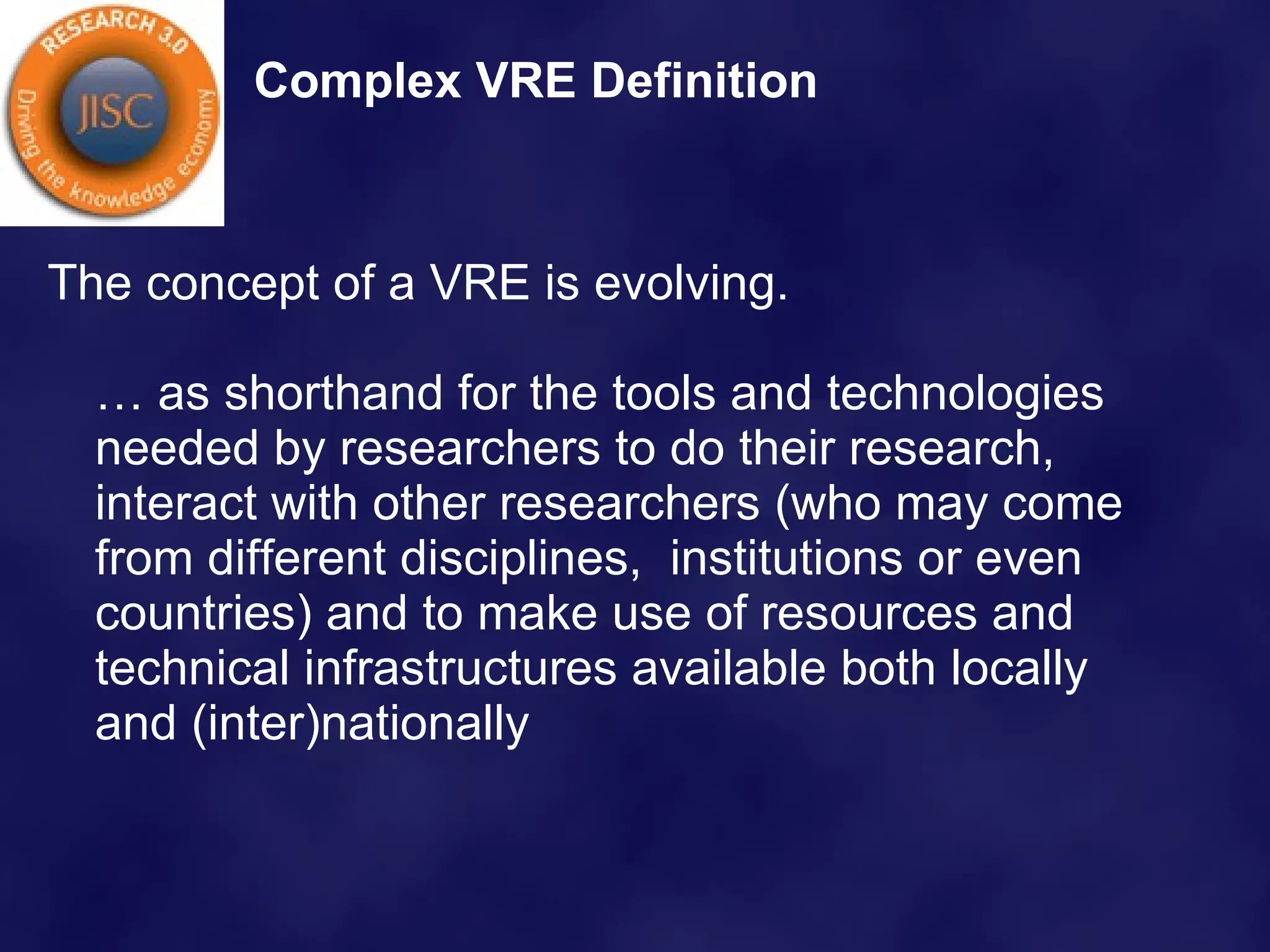 Complex VRE Definition The concept of a VRE is evolving.  … as shorthand for the tools and technologies needed by researchers to do their research, interact with other researchers (who may come from different disciplines,  institutions or even countries) and to make use of resources and technical infrastructures available both locally and (inter)nationally  