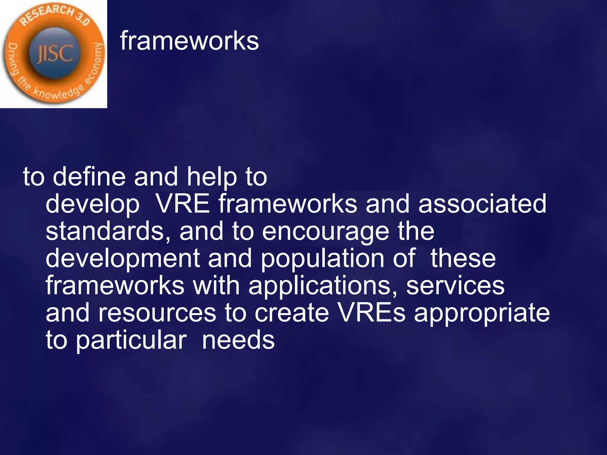 frameworks to define and help to develop  VRE frameworks and associated standards, and to encourage the development and population of  these frameworks with applications, services and resources to create VREs appropriate to particular  needs  