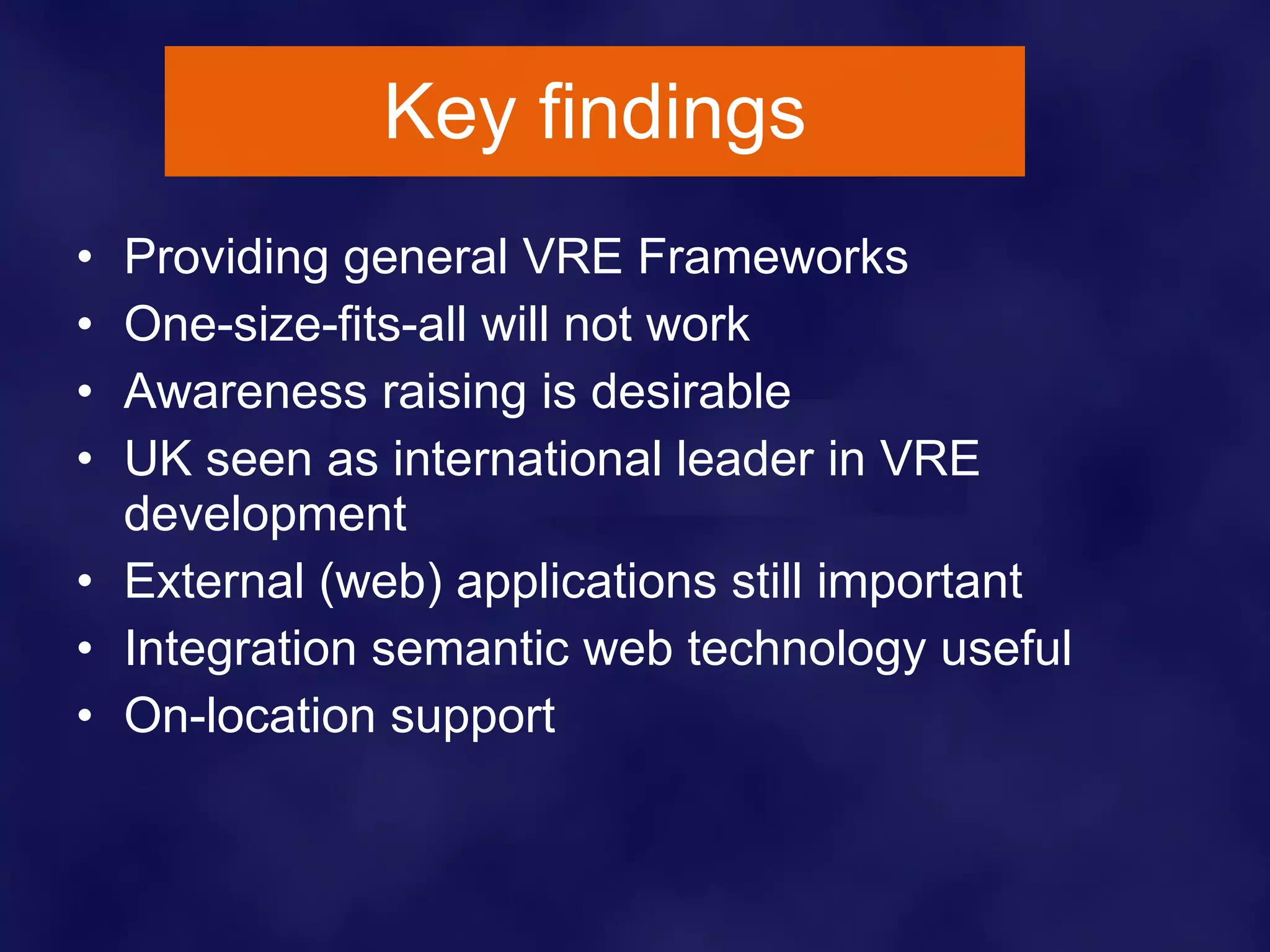 Key findings Providing general VRE Frameworks One-size-fits-all will not work Awareness raising is desirable UK seen as international leader in VRE development External (web) applications still important Integration semantic web technology useful On - location support 