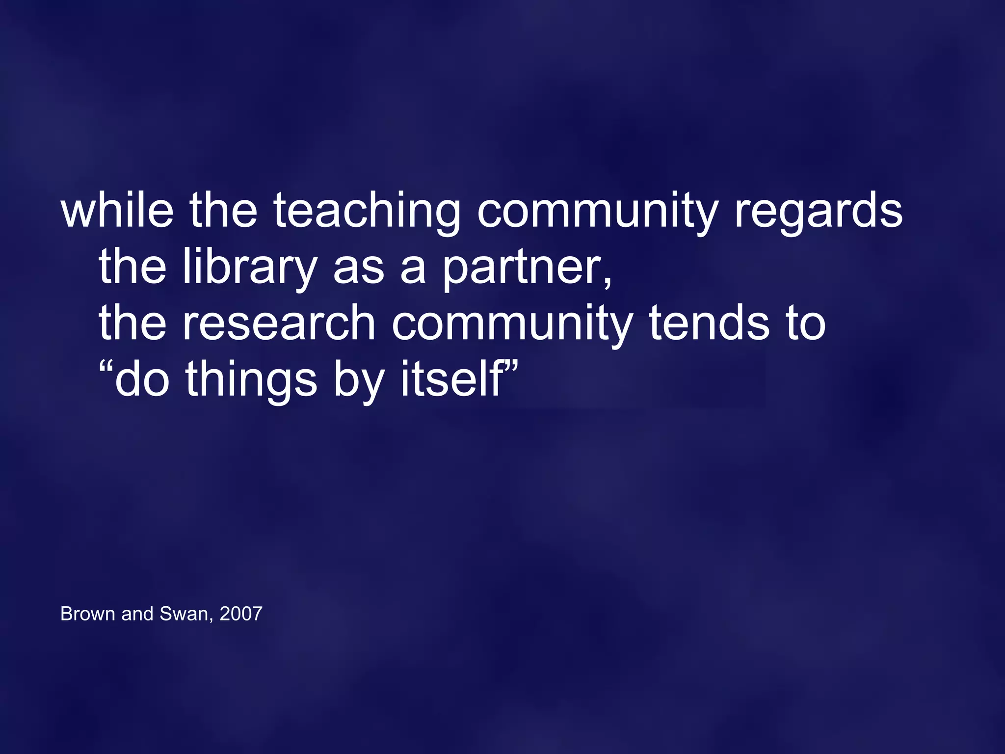 while the teaching community regards the library as a partner, the research community tends to “do things by itself” Brown and Swan, 2007 