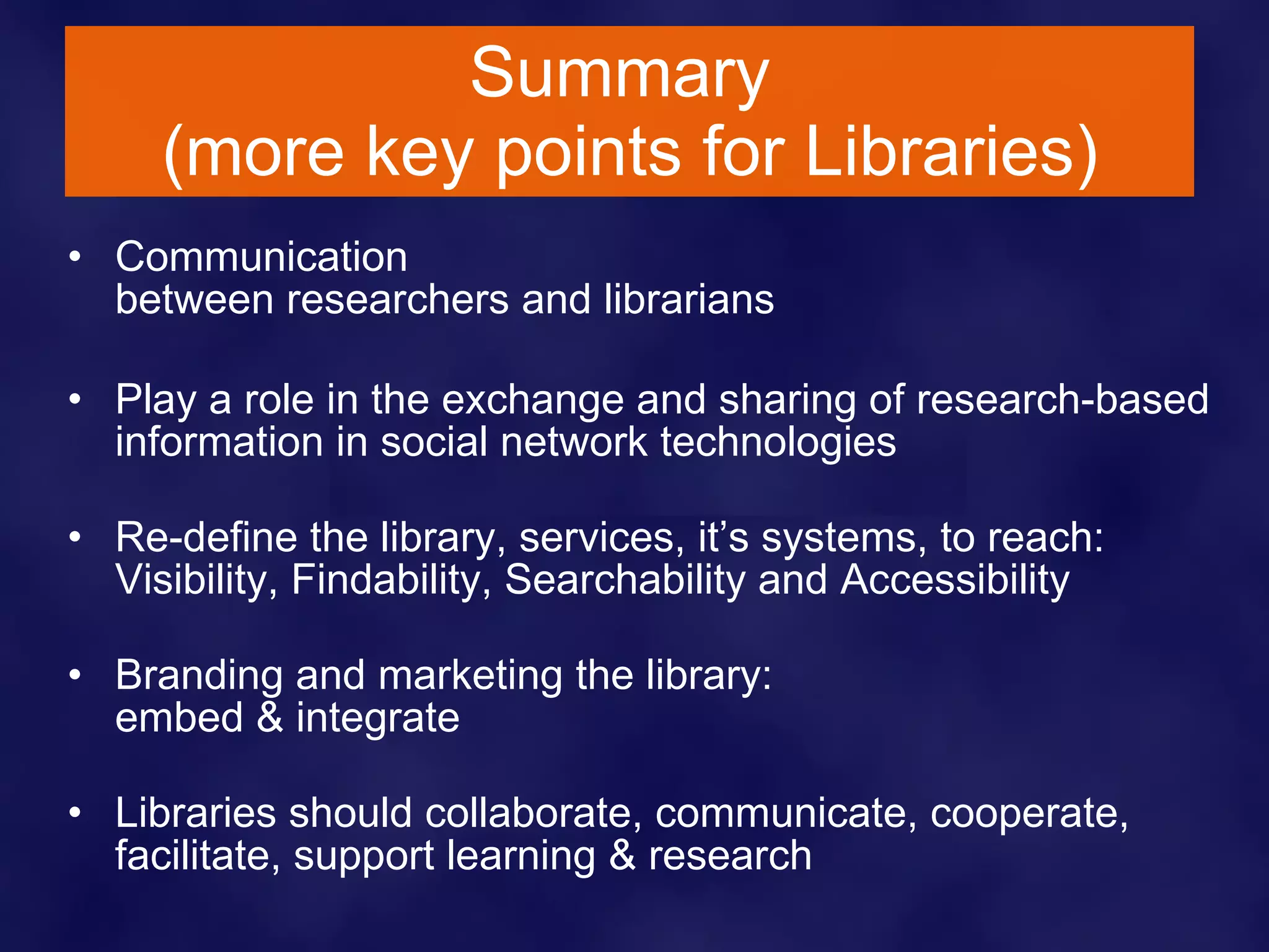 Summary  (more key points for Libraries) Communication  between researchers and librarians Play a role in the exchange and sharing of research-based information in social network technologies Re-define the library, services, it’s systems, to reach: Visibility, Findability, Searchability and Accessibility Branding and marketing the library:  embed & integrate Libraries should collaborate, communicate, cooperate, facilitate, support learning & research 