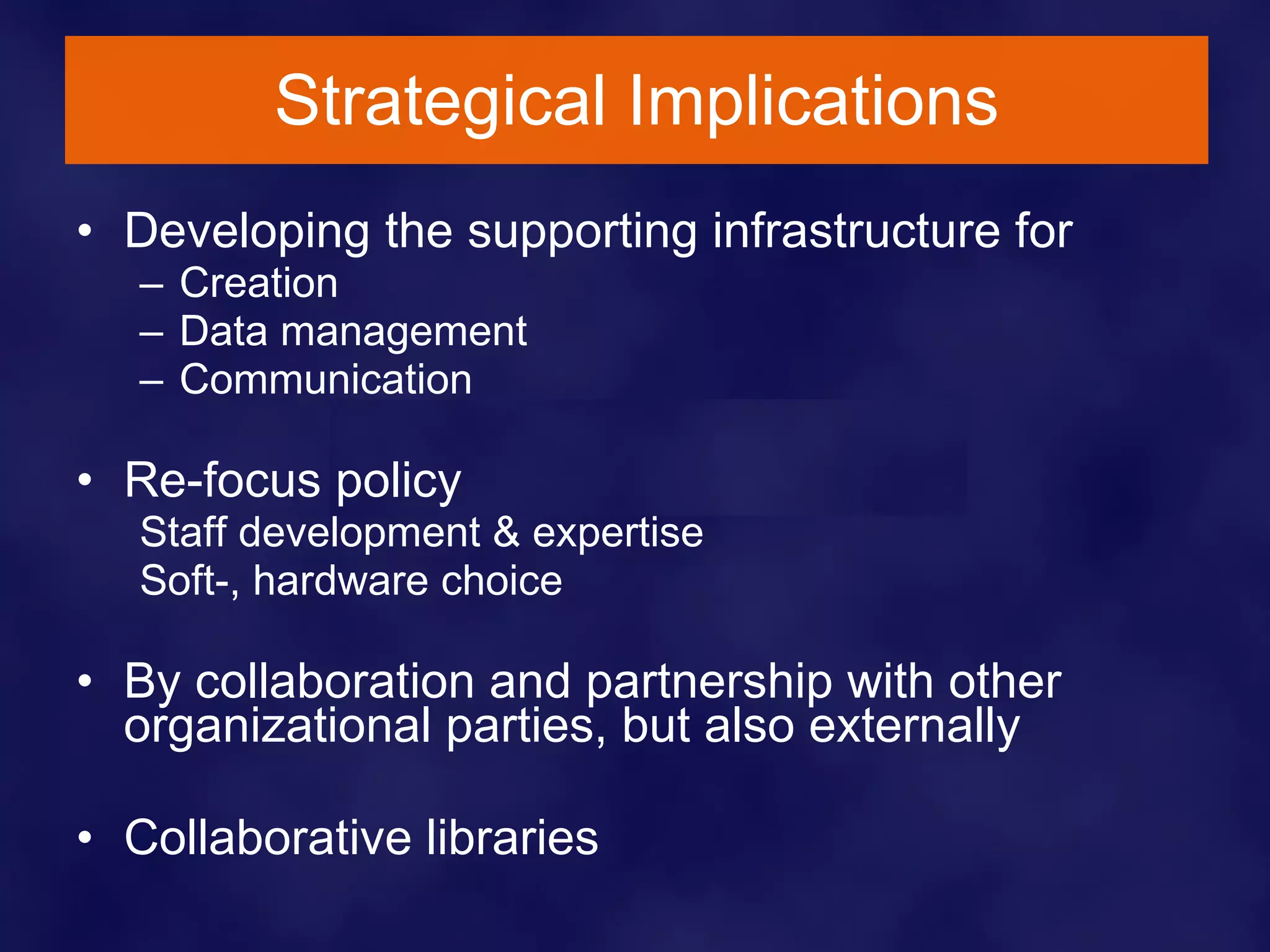 Strategical Implications Developing the supporting infrastructure for  Creation Data management Communication Re-focus policy Staff development & expertise Soft-, hardware choice By collaboration and partnership with other organizational parties, but also externally Collaborative libraries 
