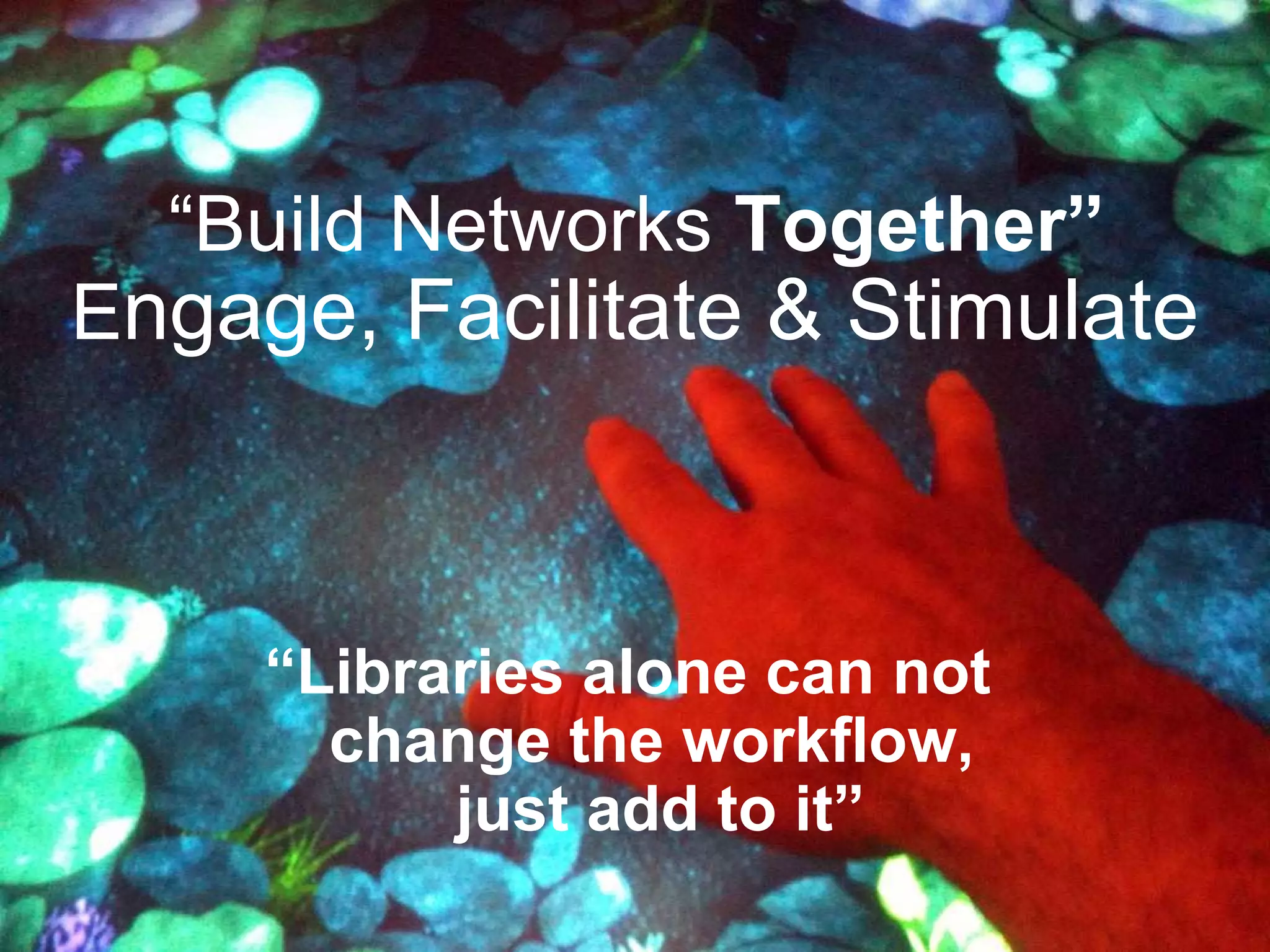E ngage, Facilitate & Stimulate “ Build Networks  Together” “ Libraries alone can not  change the workflow,  just add to it” 