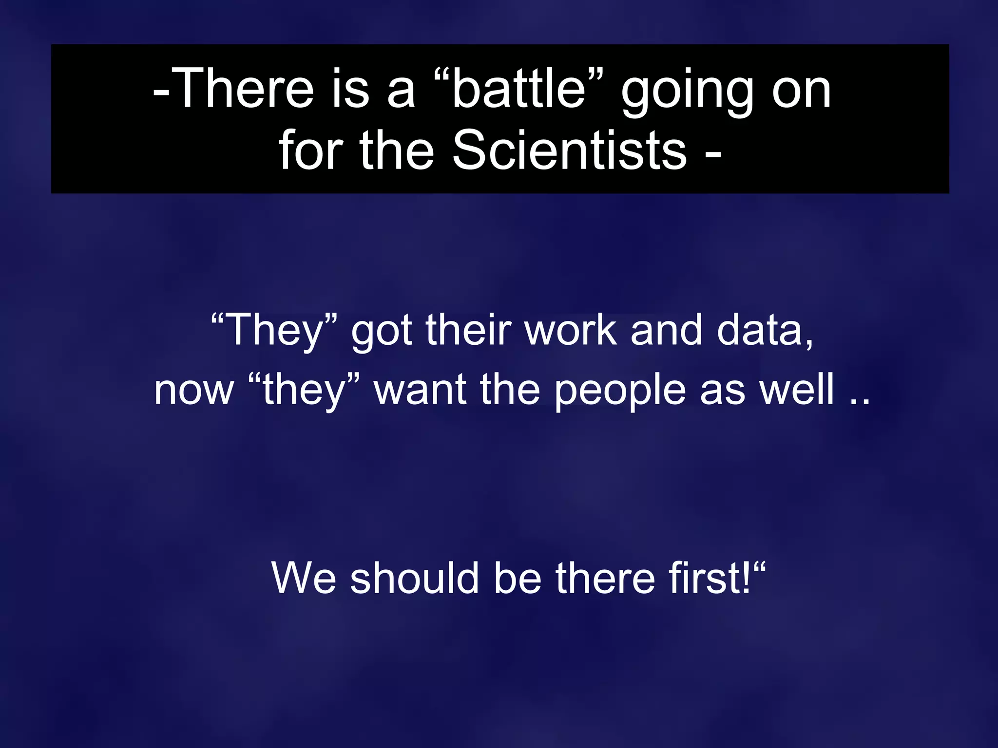 -There is a “battle” going on  for the Scientists - “ They” got their work and data,  now “they” want the people as well ..  We should be there first!“ 