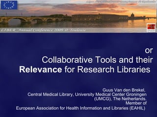 or
      Collaborative Tools and their
 Relevance for Research Libraries

                                            Guus Van den Brekel,
     Central Medical Library, University Medical Center Groningen
                                        (UMCG), The Netherlands.
                                                        Member of
European Association for Health Information and Libraries (EAHIL)
 