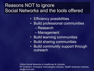 Reasons NOT to ignore
Social Networks and the tools offered
                 • Efficiency possibilities
                 • Build professional communities
                    – Research
                    – Management
                 • Build learning communities
                 • Build sharing communities
                 • Build community support through
                   outreach


       Online Social Networks in Healthcare & Libraries
       PF Anderson, Emerging Technologies Librarian, Health Sciences Libraries,
       pfa@umich.edu
 