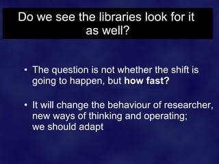 Do we see the libraries look for it
            as well?


 • The question is not whether the shift is
   going to happen, but how fast?

 • It will change the behaviour of researcher,
   new ways of thinking and operating;
   we should adapt
 