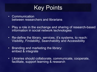 Key Points
• Communication
  between researchers and librarians

• Play a role in the exchange and sharing of research-based
  information in social network technologies

• Re-define the library, services, it’s systems, to reach:
  Visibility, Findability, Searchability and Accessibility

• Branding and marketing the library:
  embed & integrate

• Libraries should collaborate, communicate, cooperate,
  facilitate, support learning & research
 