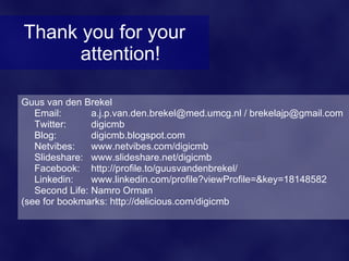 Thank you for your
      attention!

Guus van den Brekel
   Email:       a.j.p.van.den.brekel@med.umcg.nl / brekelajp@gmail.com
   Twitter:     digicmb
   Blog:        digicmb.blogspot.com
   Netvibes:    www.netvibes.com/digicmb
   Slideshare: www.slideshare.net/digicmb
   Facebook: http://profile.to/guusvandenbrekel/
   Linkedin:    www.linkedin.com/profile?viewProfile=&key=18148582
   Second Life: Namro Orman
(see for bookmarks: http://delicious.com/digicmb
 