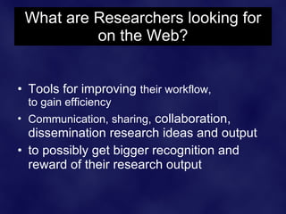 What are Researchers looking for
          on the Web?


• Tools for improving their workflow,
  to gain efficiency
• Communication, sharing, collaboration,
  dissemination research ideas and output
• to possibly get bigger recognition and
  reward of their research output
 