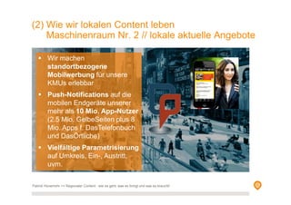 Patrick Hünemohr >> Regionaler Content - wie es geht, was es bringt und was es braucht!
Wir machen
standortbezogene
Mobilwerbung für unsere
KMUs erlebbar
Push-Notifications auf die
mobilen Endgeräte unserer
mehr als 10 Mio. App-Nutzer
(2.5 Mio. GelbeSeiten plus 8
Mio. Apps f. DasTelefonbuch
und DasÖrtliche)
Vielfältige Parametrisierung
auf Umkreis, Ein-, Austritt,
uvm.
(2) Wie wir lokalen Content leben
Maschinenraum Nr. 2 // lokale aktuelle Angebote
 