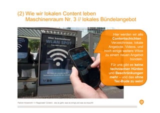 (2) Wie wir lokalen Content leben
Maschinenraum Nr. 3 // lokales Bündelangebot
Hier werden wir alle
Contentschichten :
Verzeichnisse, lokale
Angebote, Videos, und
noch einige weitere Witze
zu einem neuen Angebot
bündeln.
Für uns gibt es keine
technischen Hürden
und Beschränkungen
mehr – und das ohne
Tec-Bude zu sein!
Patrick Hünemohr >> Regionaler Content - wie es geht, was es bringt und was es braucht!
 