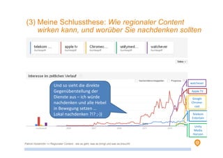 Telekom
Entertain
Google
Chrome-
cast
Unity
Media
Horizon
Apple TV
watchever
Und so sieht die direkte
Gegenüberstellung der
Dienste aus – ich würde
nachdenken und alle Hebel
in Bewegung setzen …
Lokal nachdenken ?!? ;-))
(3) Meine Schlussthese: Wie regionaler Content
wirken kann, und worüber Sie nachdenken sollten
Patrick Hünemohr >> Regionaler Content - wie es geht, was es bringt und was es braucht!
 